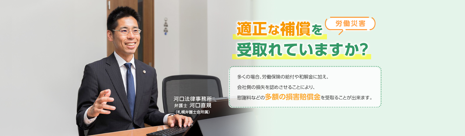 [労働災害] 適正な補償を受け取れていますか？ 多くの場合、労働保険の給付や和解金に加え、会社側の損失を認めさせることにより、慰謝料などの多額の損害賠償金を受け取る事ができます。 河口法律事務所 弁護士 河口直規（札幌弁護士会所属）
