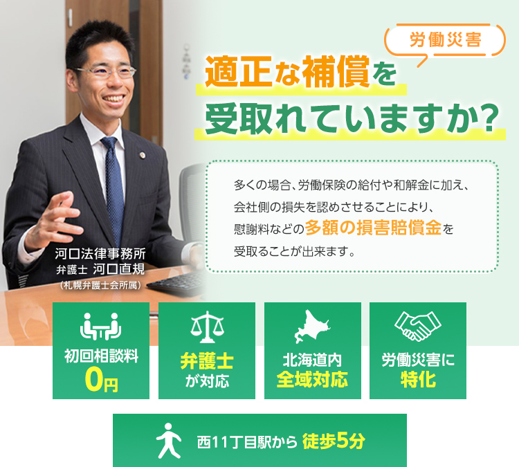 [労働災害] 適正な補償を受け取れていますか？ 多くの場合、労働保険の給付や和解金に加え、会社側の損失を認めさせることにより、慰謝料などの多額の損害賠償金を受け取る事ができます。 河口法律事務所 弁護士 河口直規（札幌弁護士会所属） 1.初回相談料0円 2.弁護士が対応 3.北海道全域対応 4.労働災害に特化 5.西11丁目駅から徒歩5分